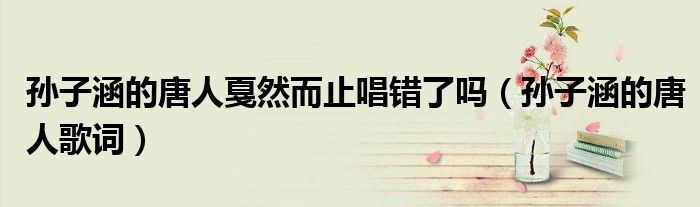 孙子涵的唐人戛然而止唱错了吗(孙子涵的唐人歌词)