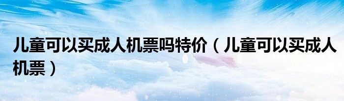 儿童可以买成人机票吗特价（儿童可以买成人机票）