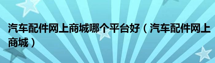 汽车配件网上商城哪个平台好(汽车配件网上商城)