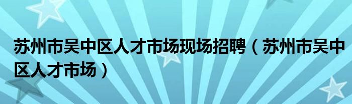 苏州市吴中区人才市场现场招聘(苏州市吴中区人才市场)