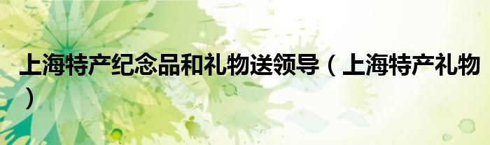 上海特产纪念品和礼物送领导(上海特产礼物)