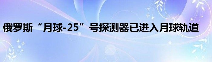 俄罗斯“月球-25”号探测器已进入月球轨道