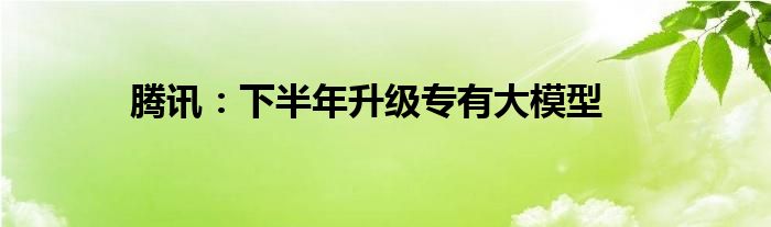 腾讯：下半年升级专有大模型