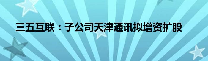 三五互联:子公司天津通讯拟增资扩股