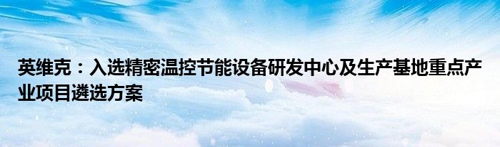 英维克:入选精密温控节能设备研发中心及生产基地重点产业项目遴选方案