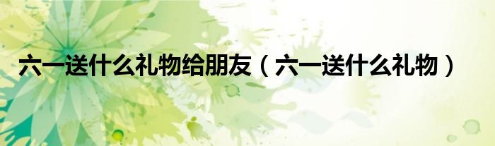 六一送什么礼物给朋友(六一送什么礼物)