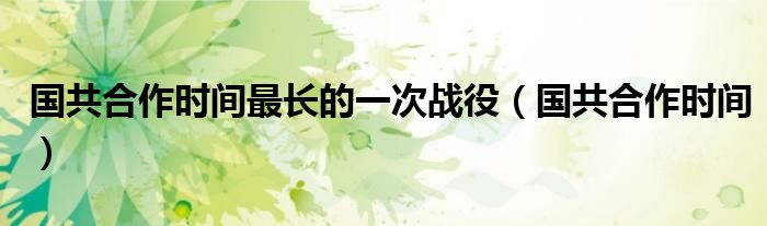 国共合作时间最长的一次战役(国共合作时间)