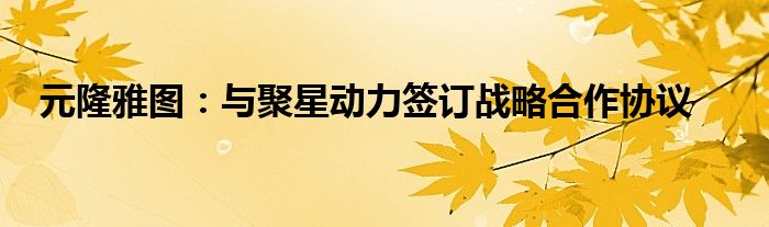 元隆雅图:与聚星动力签订战略合作协议