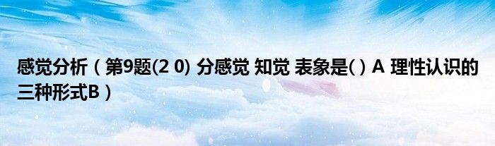 感觉分析（第9题(2 0) 分感觉 知觉 表象是( ) A 理性认识的三种形式B）