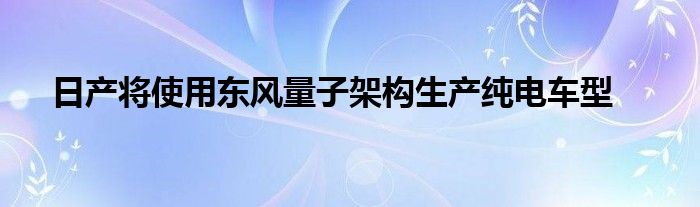日产将使用东风量子架构生产纯电车型