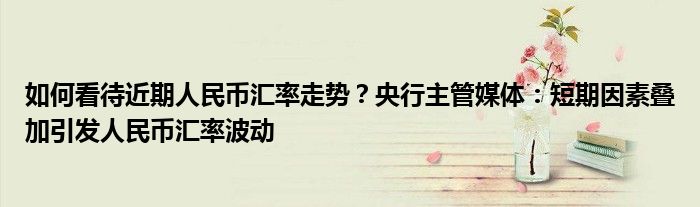 如何看待近期人民币汇率走势?央行主管媒体:短期因素叠加引发人民币汇率波动