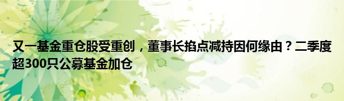又一基金重仓股受重创，董事长掐点减持因何缘由？二季度超300只公募基金加仓