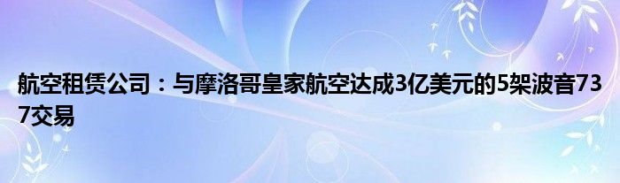 航空租赁公司:与摩洛哥皇家航空达成3亿美元的5架波音737交易