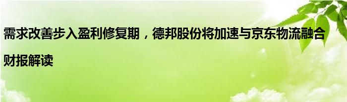 需求改善步入盈利修复期,德邦股份将加速与京东物流融合|财报解读