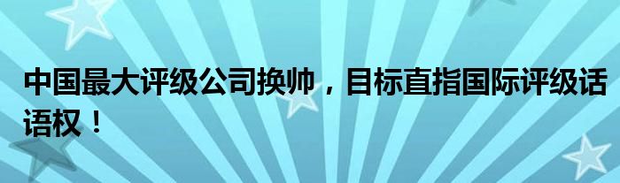 中国最大评级公司换帅,目标直指国际评级话语权!