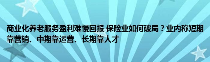 商业化养老服务盈利难慢回报 保险业如何破局?业内称短期靠营销、中期靠运营、长期靠人才