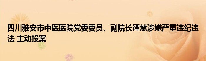四川雅安市中医医院党委委员、副院长谭慧涉嫌严重违纪违法 主动投案