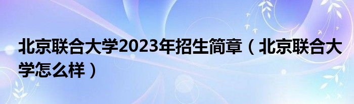 北京联合大学2023年招生简章(北京联合大学怎么样)