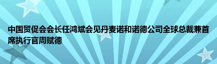 中国贸促会会长任鸿斌会见丹麦诺和诺德公司全球总裁兼首席执行官周赋德