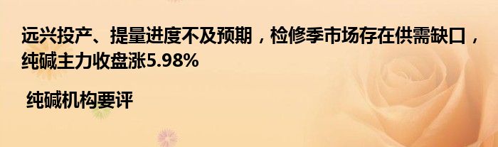 远兴投产、提量进度不及预期，检修季市场存在供需缺口，纯碱主力收盘涨5.98% | 纯碱机构要评