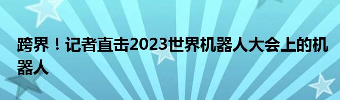 跨界!记者直击2023世界机器人大会上的机器人