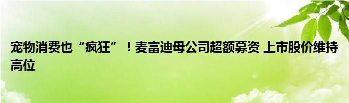 宠物消费也“疯狂”!麦富迪母公司超额募资 上市股价维持高位