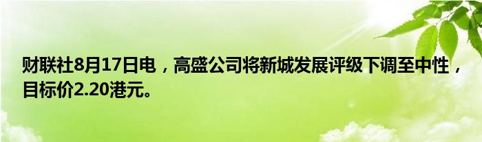财联社8月17日电,高盛公司将新城发展评级下调至中性,目标价2.20港元。