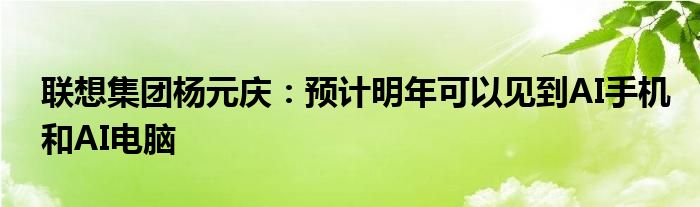 联想集团杨元庆:预计明年可以见到AI手机和AI电脑