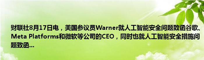 财联社8月17日电，美国参议员Warner就人工智能安全问题致函谷歌、Meta Platforms和微软等公司的CEO，同时也就人工智能安全措施问题致函...
