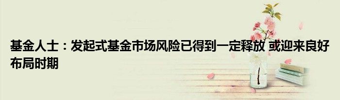 基金人士:发起式基金市场风险已得到一定释放 或迎来良好布局时期