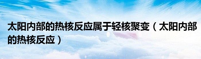 太阳内部的热核反应属于轻核聚变(太阳内部的热核反应)
