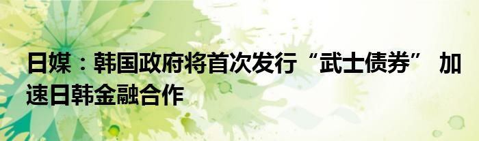 日媒：韩国政府将首次发行“武士债券” 加速日韩金融合作