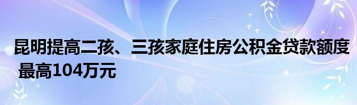 昆明提高二孩、三孩家庭住房公积金贷款额度 最高104万元