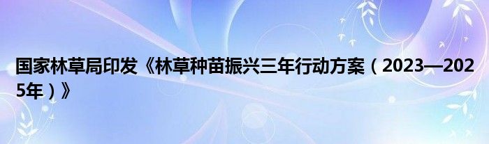 国家林草局印发《林草种苗振兴三年行动方案（2023—2025年）》