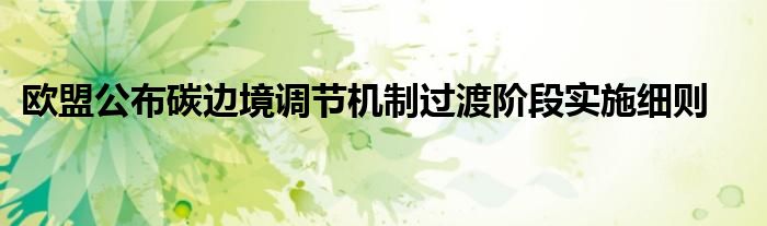欧盟公布碳边境调节机制过渡阶段实施细则