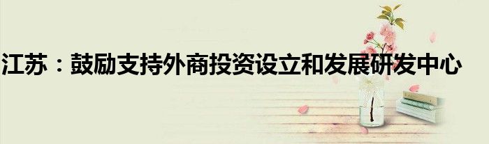 江苏：鼓励支持外商投资设立和发展研发中心
