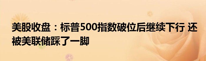 美股收盘:标普500指数破位后继续下行 还被美联储踩了一脚