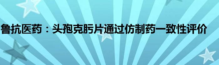 鲁抗医药：头孢克肟片通过仿制药一致性评价