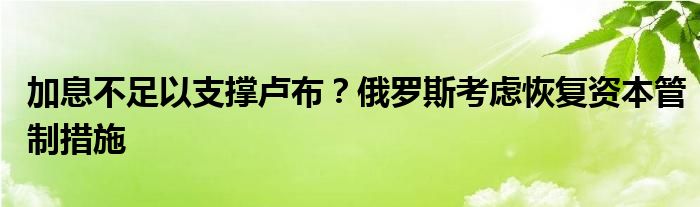 加息不足以支撑卢布?俄罗斯考虑恢复资本管制措施