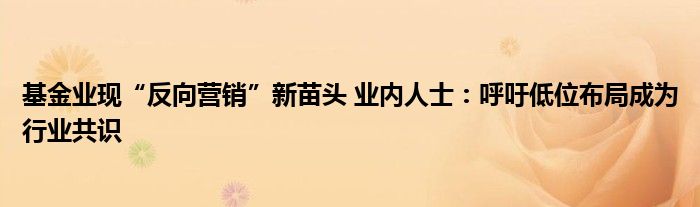 基金业现“反向营销”新苗头 业内人士:呼吁低位布局成为行业共识