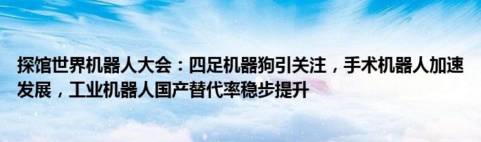 探馆世界机器人大会:四足机器狗引关注,手术机器人加速发展,工业机器人国产替代率稳步提升