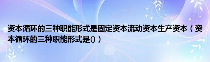 资本循环的三种职能形式是固定资本流动资本生产资本（资本循环的三种职能形式是()）