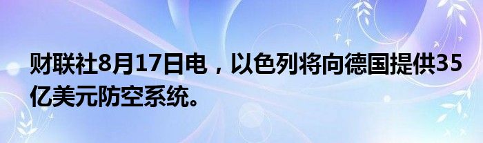 财联社8月17日电，以色列将向德国提供35亿美元防空系统。