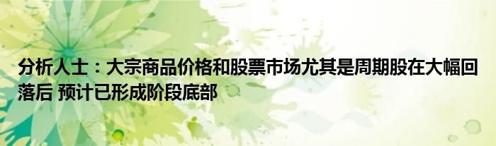 分析人士:大宗商品价格和股票市场尤其是周期股在大幅回落后 预计已形成阶段底部