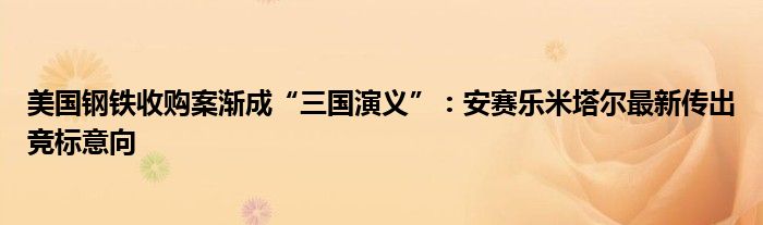 美国钢铁收购案渐成“三国演义”:安赛乐米塔尔最新传出竞标意向