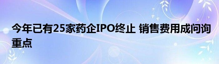 今年已有25家药企IPO终止 销售费用成问询重点