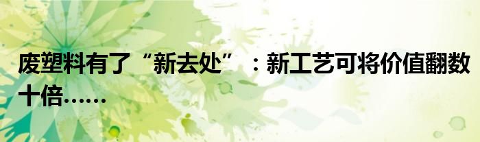 废塑料有了“新去处”：新工艺可将价值翻数十倍……