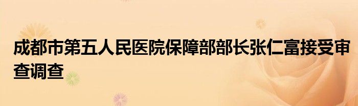 成都市第五人民医院保障部部长张仁富接受审查调查