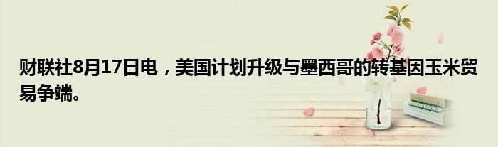 财联社8月17日电，美国计划升级与墨西哥的转基因玉米贸易争端。