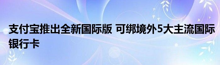 支付宝推出全新国际版 可绑境外5大主流国际银行卡